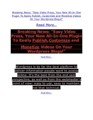 Breaking News: "Easy Video Press, Your New All-In-One
Plugin To Easily Publish, Customize and Monetize Videos
               On Your Wordpress Blogs!"

                   Read More…

   Breaking News: "Easy Video
Press, Your New All-In-One Plugin
 To Easily Publish,Customize and
       Monetize Videos On Your
         Wordpress Blogs!"
                       Read More…



  Wordpress is by far the best platform to
 deliver information people want to access
   online. It's the best from the end user
perspective, as well as from the webmaster's
point of view: easy to use, easy to maintain,
              not that technical.
                       Read More…
 