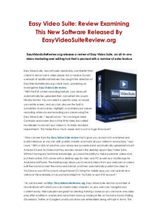 Easy Video Suite: Review Examining
This New Software Released By
EasyVideoSuiteReview.org
EasyVideoSuiteReview.org releases a review of Easy Video Suite, an all-in-one
video marketing and editing tool that is packed with a number of extra feature
Easy Video Suite, new software created by Josh Bartlett that
claims to be not just a video player, but a massive tycoon
overload of additional features has caught the attention of
EasyVideoSuiteReview.org’s Mark Lewis, prompting an
investigative Easy Video Suite review.
“With the EVS screen recording feature, your video will
automatically be uploaded then converted into a web
friendly format. You can select a specific area, or record
your entire screen, and you can also use the built in
annotation tools to draw, highlight, or animate your screen
recording while you are recording your screen using the
Easy Video Suite ,” reports Lewis. “You no longer need
Camtasia and screen flow or that little video tool called
handbrake to convert your videos to Youtube standard
requirements. This makes life so much easier and is such a huge time saver!”
“One can see from the Easy Video Suite review that it gives you access to its animated and
build-in feature, so you can edit, publish, market, and track all your videos in once place,” says
Lewis. “With a click of a button, your videos are converted and automatically uploaded to both
Amazon S3 and YouTube and they are also saved in the desktop app in Easy Video Suite.
Without having any technical knowledge, you have the ability to make awesome videos and
put them online. EVS comes with a desktop app for Mac and PC as well as a mobile app for
Android and iPhone. The desktop app allows you to record videos from your webcam or screen,
edit them and convert them into web format, and then automatically publish the video to
YouTube or your EVS account using Amazon S3. Using the mobile app, you can upload new
videos or those already on your phone straight to YouTube or your EVS account."
“As can be seen on http://EasyVideoSuiteReview.org, Easy Video Suite also has a number of
new features with which you can create video chapters, so your users can navigate your
content easily. Video playlists are great for creating training courses as you can have one video
play after another in a series and have them show up inside just like on YouTube. Social sharing
(Facebook, Twitter, or Google+) and buy buttons are embedded along with opt in forms. The
 