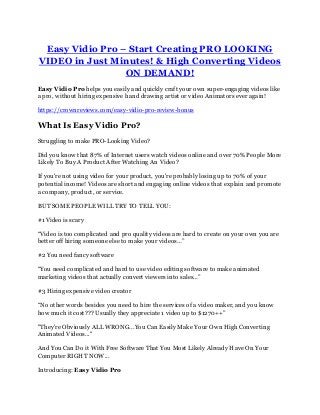 Easy Vidio Pro – Start Creating PRO LOOKING
VIDEO in Just Minutes! & High Converting Videos
ON DEMAND!
Easy Vidio Pro helps you easily and quickly craft your own super-engaging videos like
a pro, without hiring expensive hand drawing artist or video Animators ever again!
https://crownreviews.com/easy-vidio-pro-review-bonus
What Is Easy Vidio Pro?
Struggling to make PRO-Looking Video?
Did you know that 87% of Internet users watch videos online and over 70% People More
Likely To Buy A Product After Watching An Video?
If you're not using video for your product, you're probably losing up to 70% of your
potential income! Videos are short and engaging online videos that explain and promote
a company, product, or service.
BUT SOME PEOPLE WILL TRY TO TELL YOU:
#1 Video is scary
“Video is too complicated and pro quality videos are hard to create on your own you are
better off hiring someone else to make your videos…”
#2 You need fancy software
“You need complicated and hard to use video editing software to make animated
marketing videos that actually convert viewers into sales…”
#3 Hiring expensive video creator
“No other words besides you need to hire the services of a video maker, and you know
how much it cost??? Usually they appreciate 1 video up to $1270++”
"They're Obviously ALL WRONG...You Can Easily Make Your Own High Converting
Animated Videos..."
And You Can Do it With Free Software That You Most Likely Already Have On Your
Computer RIGHT NOW...
Introducing: Easy Vidio Pro
 