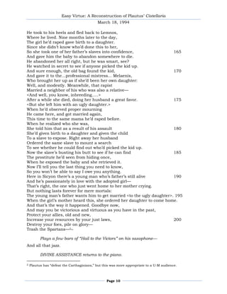 Easy Virtue: A Reconstruction of Plautus’ Cistellaria
                                            March 18, 1994

He took to his heels and fled back to Lemnos,
Where he lived. Nine months later to the day,
The girl he’d raped gave birth to a daughter.
Since she didn’t know who’d done this to her,
So she took one of her father’s slaves into confidence,                165
And gave him the baby to abandon somewhere to die.
He abandoned her all right, but he was smart, see?
He watched in secret to see if anyone picked the kid up.
And sure enough, the old bag found the kid,                            170
And gave it to the...professional mistress... Melaenis,
Who brought her up as if she’d been her own daughter:
Well, and modestly. Meanwhile, that rapist
Married a neighbor of his who was also a relative—
<And well, you know, inbreeding.....>
After a while she died, doing her husband a great favor.               175
<But she left him with an ugly daughter.>
When he’d observed proper mourning
He came here, and got married again,
This time to the same mama he’d raped before.
When he realized who she was,
She told him that as a result of his assault                           180
She’d given birth to a daughter and given the child
To a slave to expose. Right away her husband
Ordered the same slave to mount a search
To see whether he could find out who’d picked the kid up.
Now the slave’s busting his butt to see if he can find                 185
The prostitute he’d seen from hiding once,
When he exposed the baby and she retrieved it.
Now I’ll tell you the last thing you need to know,
So you won’t be able to say I owe you anything.
Here in Sicyon there’s a young man who’s father’s still alive          190
And he’s passionately in love with the adopted girl—
That’s right, the one who just went home to her mother crying.
But nothing lasts forever for mere mortals:
The young man’s father wants him to get married <to the ugly daughter>. 195
When the girl’s mother heard this, she ordered her daughter to come home.
And that’s the way it happened. Goodbye now,
And may you be victorious and virtuous as you have in the past,
Protect your allies, old and new,
Increase your resources by your just laws,                             200
Destroy your foes, pile on glory—
Trash the Spartans—2**

          Plays a few bars of “Hail to the Victors” on his saxophone—
And all that jazz.

          DIVINE ASSISTANCE returns to the piano.

2   Plautus has ―defeat the Carthaginians,‖ but this was more appropriate to a U-M audience.



                                                  Page 10
 