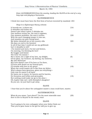 Easy Virtue: A Reconstruction of Plautus’ Cistellaria
                                   March 18, 1994

      Enter ALCESIMARCHUS from the country, leading the SLAVE at the end of a very
      long rope and playing a harmonica.
                                ALCESIMARCHUS
I think love must have been the first form of torture invented by mankind. 203

      Sings in a Dylanesque bluesy wheeze.
It hounds me, it drives me,                                              216
It wheedles and bribes me,
Doesn’t give what it gives: it deludes me.
One moment invites me, the next it opposes;
One moment prohibits, the next it invites.                               220
With the sea’s changing temper it tries me,
And smashes my poor loving heart.
My father detained me at his country villa                               225
Six days on end in the boonies!
In all of that time I could not see my girlfriend–
Isn’t it dreadful to tell?
<I’m wasted and worn, I’m lost and forlorn,
I’m starving, I’m thirsting for love!
No huggin’ and kissin’
The lovin’ I’m missin’ !
Not a word, not a sight of my love, my delight,                          (5)
Of my glory, my treasure, my darling, my mistress,
My own Selenium!
But Love doesn’t care if I’m here or I’m there,
I’ll burn with desire on my funeral pyre,
I’ll tremble with love in my grave!                                      (10)
What else could inspire me to flee from my father,
Who’s always been generous, given me everything—
Only now he wants it all back.
He wants me to marry, he haunts and he harries,
He threatens and bribes and persuades.                                   (15)
But nothing could make me go to the altar—
Oh Jupiter take me!—with Demipho’s daughter!
So you see, we just had to get away.

                                       SLAVE
I hear that you’re about the unhappiest master a man could have, master.

                                 ALCESIMARCHUS
What do you mean, ―just about?‖ I’m the most miserable man               (20)
Ever to live in Sicyon! In the world, even!

                                       SLAVE
You’re going to be even unhappier when your father finds out
That you’ve gone home to the girl he told you to give up.



                                       Page 11
 