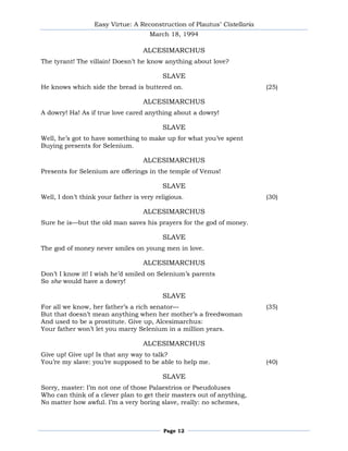 Easy Virtue: A Reconstruction of Plautus’ Cistellaria
                                      March 18, 1994

                                   ALCESIMARCHUS
The tyrant! The villain! Doesn’t he know anything about love?

                                          SLAVE
He knows which side the bread is buttered on.                             (25)

                                   ALCESIMARCHUS
A dowry! Ha! As if true love cared anything about a dowry!

                                          SLAVE
Well, he’s got to have something to make up for what you’ve spent
Buying presents for Selenium.

                                   ALCESIMARCHUS
Presents for Selenium are offerings in the temple of Venus!

                                          SLAVE
Well, I don’t think your father is very religious.                        (30)

                                   ALCESIMARCHUS
Sure he is—but the old man saves his prayers for the god of money.

                                          SLAVE
The god of money never smiles on young men in love.

                                   ALCESIMARCHUS
Don’t I know it! I wish he’d smiled on Selenium’s parents
So she would have a dowry!

                                          SLAVE
For all we know, her father’s a rich senator—                             (35)
But that doesn’t mean anything when her mother’s a freedwoman
And used to be a prostitute. Give up, Alcesimarchus:
Your father won’t let you marry Selenium in a million years.

                                   ALCESIMARCHUS
Give up! Give up! Is that any way to talk?
You’re my slave: you’re supposed to be able to help me.                   (40)

                                          SLAVE
Sorry, master: I’m not one of those Palaestrios or Pseudoluses
Who can think of a clever plan to get their masters out of anything,
No matter how awful. I’m a very boring slave, really: no schemes,



                                          Page 12
 