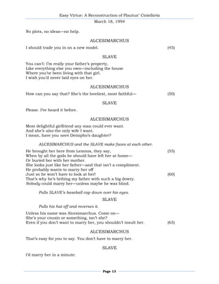 Easy Virtue: A Reconstruction of Plautus’ Cistellaria
                                      March 18, 1994

No plots, no ideas—no help.

                                    ALCESIMARCHUS
I should trade you in on a new model.                                     (45)

                                            SLAVE
You can’t: I’m really your father’s property,
Like everything else you own—including the house
Where you’ve been living with that girl.
I wish you’d never laid eyes on her.

                                    ALCESIMARCHUS
How can you say that? She’s the loveliest, most faithful—                 (50)

                                            SLAVE
Please. I’ve heard it before.

                                    ALCESIMARCHUS
Most delightful girlfriend any man could ever want.
And she’s also the only wife I want.
I mean, have you seen Demipho’s daughter?

       ALCESIMARCHUS and the SLAVE make faces at each other.
He brought her here from Lemnos, they say,                                (55)
When by all the gods he should have left her at home—
Or buried her with her mother.
She looks just like her father—and that isn’t a compliment.
He probably wants to marry her off
Just so he won’t have to look at her!                                     (60)
That’s why he’s bribing my father with such a big dowry.
Nobody could marry her—unless maybe he was blind.

       Pulls SLAVE’s baseball cap down over his eyes.
                                            SLAVE
       Pulls his hat off and reverses it.
Unless his name was Alcesimarchus. Come on—
She’s your cousin or something, isn’t she?
Even if you don’t want to marry her, you shouldn’t insult her.            (65)

                                    ALCESIMARCHUS
That’s easy for you to say. You don’t have to marry her.

                                            SLAVE
I’d marry her in a minute:



                                            Page 13
 