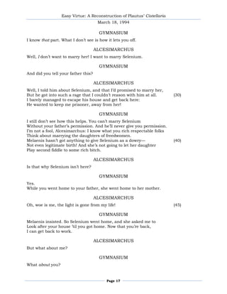 Easy Virtue: A Reconstruction of Plautus’ Cistellaria
                                      March 18, 1994

                                      GYMNASIUM
I know that part. What I don’t see is how it lets you off.

                                     ALCESIMARCHUS
Well, I don’t want to marry her! I want to marry Selenium.

                                      GYMNASIUM
And did you tell your father this?

                                     ALCESIMARCHUS
Well, I told him about Selenium, and that I’d promised to marry her,
But he got into such a rage that I couldn’t reason with him at all.       (30)
I barely managed to escape his house and get back here:
He wanted to keep me prisoner, away from her!

                                      GYMNASIUM
I still don’t see how this helps. You can’t marry Selenium
Without your father’s permission. And he’ll never give you permission.
I’m not a fool, Alcesimarchus: I know what you rich respectable folks
Think about marrying the daughters of freedwomen.
Melaenis hasn’t got anything to give Selenium as a dowry—                 (40)
Not even legitimate birth! And she’s not going to let her daughter
Play second fiddle to some rich bitch.

                                     ALCESIMARCHUS
Is that why Selenium isn’t here?

                                      GYMNASIUM
Yes.
While you went home to your father, she went home to her mother.

                                     ALCESIMARCHUS
Oh, woe is me, the light is gone from my life!                            (45)

                                      GYMNASIUM
Melaenis insisted. So Selenium went home, and she asked me to
Look after your house ’til you got home. Now that you’re back,
I can get back to work.

                                     ALCESIMARCHUS
But what about me?

                                      GYMNASIUM
What about you?


                                          Page 17
 