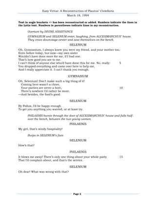 Easy Virtue: A Reconstruction of Plautus’ Cistellaria
                                     March 18, 1994

Text in angle brackets <> has been reconstructed or added. Numbers indicate the lines in
the Latin text. Numbers in parentheses indicate lines in my reconstruction.

       Overture by DIVINE ASSISTANCE
       GYMNASIUM and SELENIUM enter, laughing, from ALCESIMARCHUS’ house.
       They cross downstage center and seat themselves on the bench.
                                      SELENIUM
Oh, Gymnasium, I always knew you were my friend, and your mother too,
Even before today, but now—my own sister
Wouldn’t have done more for me, if I had one.
That’s how good you are to me.
I can’t think of anyone else who’d have done this for me. No, really: 5
You dropped everything and came over here to help me,
And I really appreciate it. I can’t thank you enough.

                                     GYMNASIUM
Oh, Selenium! Don’t make such a big thing of it!
 Coming here wasn’t a chore,
 Your parties are never a bore,                                           10
 There’s nowhere I’d rather be more.
—And besides, the food’s good.

                                      SELENIUM
By Pollux, I’d be happy enough
To get you anything you wanted, or at least try.

       PHILAENIS bursts through the door of ALCESIMARCHUS’ house and falls half-
       over the bench, between the two young women.
                                      PHILAENIS
My girl, that’s windy hospitality!

       Burps in SELENIUM’s face.
                                      SELENIUM
How’s that?

                                      PHILAENIS
It blows me away! There’s only one thing about your whole party           15
That I’d complain about, and that’s the service.

                                      SELENIUM
Oh dear! What was wrong with that?




                                        Page 2
 
