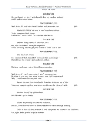 Easy Virtue: A Reconstruction of Plautus’ Cistellaria
                                     March 18, 1994

                                         SELENIUM
Oh, my heart, my joy, I wish I could. But my mother insisted
And I had to come home.

                                  ALCESIMARCHUS
Well, then, I’ll just have to talk to her and persuade her                (40)

      Reels SELENIUM out and in as if dancing with her.
To let you come back to me.
It shouldn’t be too hard: I’ve charmed her before.

                                         SELENIUM
      Breaks away from ALCESIMARCHUS.
Oh, but she doesn’t trust you anymore!
You’d probably have to get your father to come talk to her.

                                  ALCESIMARCHUS
      Sits down on bench.
Fat chance of that. I couldn’t persuade him in six days—                  (45)
But at least he couldn’t persuade me, either.

                                         SELENIUM
But you can’t marry me without his permission.

                                  ALCESIMARCHUS
Well, then, if I can’t marry you, I won’t marry anyone!
Besides, if he’d only just agree to meet you, he’d understand
Why I could never love anyone else.

      Leans back on bench and pulls Selenium down on top of him.
You’re as modest a girl as any father could want for his son’s wife.      (50)

                                         SELENIUM
      Pushes herself up off his chest.
But I haven’t got a dowry.

                                  ALCESIMARCHUS
      Looks desperately toward the audience.
Details, details! Who needs a dowry? My father’s rich enough already.

      Tries to pull SELENIUM back to him; she grabs the sword at his waistline.
Uh, right. Let’s go talk to your mother.



                                           Page 23
 