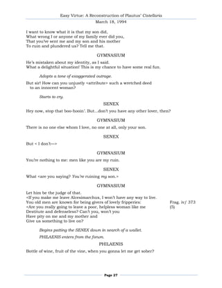 Easy Virtue: A Reconstruction of Plautus’ Cistellaria
                                    March 18, 1994

I want to know what it is that my son did,
What wrong I or anyone of my family ever did you,
That you’ve sent me and my son and his mother
To ruin and plundered us? Tell me that.

                                     GYMNASIUM
He’s mistaken about my identity, as I said.
What a delightful situation! This is my chance to have some real fun.

      Adopts a tone of exaggerated outrage.
But sir! How can you unjustly <attribute> such a wretched deed
 to an innocent woman?

      Starts to cry.
                                        SENEX
Hey now, stop that boo-hooin’. But...don’t you have any other lover, then?

                                     GYMNASIUM
There is no one else whom I love, no one at all, only your son.

                                        SENEX
But < I don’t—>

                                     GYMNASIUM
You’re nothing to me: men like you are my ruin.

                                        SENEX
What <are you saying? You’re ruining my son.>

                                     GYMNASIUM
Let him be the judge of that.
<If you make me leave Alcesimarchus, I won’t have any way to live.
You old men are known for being givers of lovely fripperies:              Frag. iv/ 373
<Are you really going to leave a poor, helpless woman like me             (5)
Destitute and defenseless? Can’t you, won’t you
Have pity on me and my mother and
Give us something to live on?

      Begins patting the SENEX down in search of a wallet.
      PHILAENIS enters from the forum.
                                      PHILAENIS
Bottle of wine, fruit of the vine, when you gonna let me get sober?




                                         Page 27
 