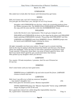 Easy Virtue: A Reconstruction of Plautus’ Cistellaria
                                     March 18, 1994

                                      GYMNASIUM
She asked me to look after the house until Alcesimarchus got home.

                                          SENEX
Well, he’s home now, isn’t he? I heard you say so.
You just give me those keys, you, and get on out of my house!              (35)

       Struggles with GYMNASIUM over the key, which she eventually produces from
       her bodice and gives him. The SENEX herds GYMNASIUM and PHILAENIS out of
       the way with his cane and then exits into ALCESIMARCHUS’ house.
                                       PHILAENIS
       Looks like the fun’s over, Gymnasium. Time to get you ready for work.
       PHILAENIS and GYMNASIUM sit down on the stage by the piano and PHILAENIS
       begins painting GYMNASIUM’s toenails. They primp until PHILAENIS’ next line.
       LAMPADIO and DEMIPHO enter from DEMIPHO’s house. DEMIPHO jumps onto
       the bench and LAMPADIO begins shining his shoes.
                                        DEMIPHO
All right, Lampadio: you have your orders. I’ve got to go to a senate meeting,
And on the way I’m going to find Alcesimarchus’ father and discuss a few details
About the weddings. I hear the boy’s in love with a prostitute and doesn’t want
To get married. Young men these days—no sense of what’s good for them. (40)
But if you know what’s good for you, you’ll track down that woman
Who picked up my daughter when you left her.

                                       LAMPADIO
Yes, master. I’ll look everywhere, I promise. And I’m sure I’ll know her
If I see her.

                                        DEMIPHO
Don’t come home until you have good news.


       DEMIPHO throws LAMPADIO a tip and exits toward the forum. LAMPADIO
       crosses to bench and sits.
                                       LAMPADIO
Well, here I am off to try to find my mistress’ daughter
 —my master’s daughter too—                                                (45)
Who’s been gone for seventeen years. Mission impossible!

       DIVINE ASSISTANCE plays the “Mission Impossible” theme song; LAMPADIO
       snaps his fingers at him at the end.
But a good slave doesn’t let a little thing like impossibility stop him.
No, a good slave> remembers his duty.                                      Frag. ix



                                          Page 29
 