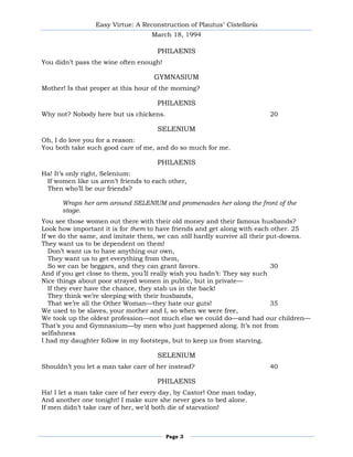 Easy Virtue: A Reconstruction of Plautus’ Cistellaria
                                   March 18, 1994

                                     PHILAENIS
You didn’t pass the wine often enough!

                                    GYMNASIUM
Mother! Is that proper at this hour of the morning?

                                     PHILAENIS
Why not? Nobody here but us chickens.                                    20

                                     SELENIUM
Oh, I do love you for a reason:
You both take such good care of me, and do so much for me.

                                     PHILAENIS
Ha! It’s only right, Selenium:
 If women like us aren’t friends to each other,
 Then who’ll be our friends?

      Wraps her arm around SELENIUM and promenades her along the front of the
      stage.
You see those women out there with their old money and their famous husbands?
Look how important it is for them to have friends and get along with each other. 25
If we do the same, and imitate them, we can still hardly survive all their put-downs.
They want us to be dependent on them!
   Don’t want us to have anything our own,
   They want us to get everything from them,
   So we can be beggars, and they can grant favors.                         30
And if you get close to them, you’ll really wish you hadn’t: They say such
Nice things about poor strayed women in public, but in private—
   If they ever have the chance, they stab us in the back!
   They think we’re sleeping with their husbands,
   That we’re all the Other Woman—they hate our guts!                       35
We used to be slaves, your mother and I, so when we were free,
We took up the oldest profession—not much else we could do—and had our children—
That’s you and Gymnasium—by men who just happened along. It’s not from
selfishness
I had my daughter follow in my footsteps, but to keep us from starving.

                                     SELENIUM
Shouldn’t you let a man take care of her instead?                        40

                                     PHILAENIS
Ha! I let a man take care of her every day, by Castor! One man today,
And another one tonight! I make sure she never goes to bed alone.
If men didn’t take care of her, we’d both die of starvation!



                                         Page 3
 
