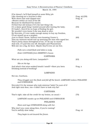 Easy Virtue: A Reconstruction of Plautus’ Cistellaria
                                     March 18, 1994

If he doesn’t, he’ll find himself at some filthy job
Like cleaning out a butcher’s alley                                       Frag. xii/(50)
With shorn hair and clipped ears                                          Frag. xi
<Beaten within an inch of his life
Because he disobeyed his master.
I’ll find that old woman if it’s the last thing I do.
It’s a damn good thing I waited around after leaving the baby.            (55)
If I hadn’t, there’d be no hope of finding the girl;
We wouldn’t even know if she was dead or alive.
By Hercules, if I ever make enough money to buy my freedom,
I’ll set myself up as a prophet.
Just to think I knew, without even knowing I knew it,                     (60)
That my mistress would end up marrying the man who raped her.
That’s pretty damn foresighted of me, if I do say so myself.
And now, if I pull this one off, Demipho and Phanostrata
Will owe me a big, fat favor. Maybe they’ll even set me free.

       Pulls out a small flask and takes a swig.
       Enter CANTHARA from DEMIPHO’s house.
                                       CANTHARA
What are you doing still here, Lampadio?>                                 (65)

       Sits on his lap.
And what’s that wine-soaked breath I smell? <Have you been                Frag. x
Drinking instead of working?

                                       LAMPADIO
Not me, Canthara.

       They struggle over the flask and fall off the bench. LAMPADIO notices PHILAENIS
       and GYMNASIUM.
Hercules! It’s the woman who took mistress’ baby! I’m sure of it!
And right next door, too—I didn’t have to look very far!

                                       CANTHARA
That’s right, take all the credit for my brains, as usual.>               (70)

       LAMPADIO sneaks up on PHILAENIS and GYMNASIUM.
                                       PHILAENIS
       Rises and tugs GYMNASIUM along with her.
Why don’t you come along then, if you’re coming?
You’re awfully slow today.                                                Frag. vii

       They begin to exit toward the forum.



                                          Page 30
 