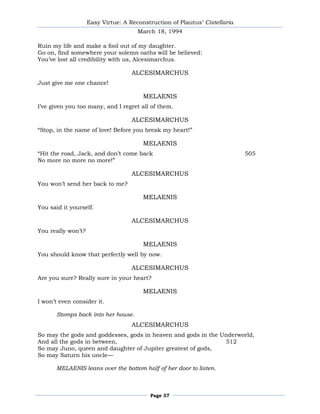 Easy Virtue: A Reconstruction of Plautus’ Cistellaria
                                      March 18, 1994

Ruin my life and make a fool out of my daughter.
Go on, find somewhere your solemn oaths will be believed:
You’ve lost all credibility with us, Alcesimarchus.

                                    ALCESIMARCHUS
Just give me one chance!

                                        MELAENIS
I’ve given you too many, and I regret all of them.

                                    ALCESIMARCHUS
―Stop, in the name of love! Before you break my heart!‖

                                        MELAENIS
―Hit the road, Jack, and don’t come back                                    505
No more no more no more!‖

                                    ALCESIMARCHUS
You won’t send her back to me?

                                        MELAENIS
You said it yourself.

                                    ALCESIMARCHUS
You really won’t?

                                        MELAENIS
You should know that perfectly well by now.

                                    ALCESIMARCHUS
Are you sure? Really sure in your heart?

                                        MELAENIS
I won’t even consider it.

       Stomps back into her house.
                                    ALCESIMARCHUS
So may the gods and goddesses, gods in heaven and gods in the Underworld,
And all the gods in between,                                   512
So may Juno, queen and daughter of Jupiter greatest of gods,
So may Saturn his uncle—

       MELAENIS leans over the bottom half of her door to listen.



                                          Page 37
 