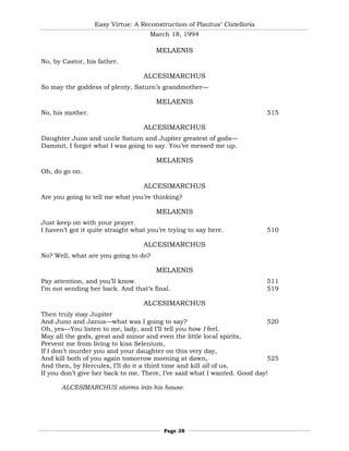 Easy Virtue: A Reconstruction of Plautus’ Cistellaria
                                     March 18, 1994

                                       MELAENIS
No, by Castor, his father.

                                   ALCESIMARCHUS
So may the goddess of plenty, Saturn’s grandmother—

                                       MELAENIS
No, his mother.                                                           515

                                   ALCESIMARCHUS
Daughter Juno and uncle Saturn and Jupiter greatest of gods—
Dammit, I forgot what I was going to say. You’ve messed me up.

                                       MELAENIS
Oh, do go on.

                                   ALCESIMARCHUS
Are you going to tell me what you’re thinking?

                                       MELAENIS
Just keep on with your prayer.
I haven’t got it quite straight what you’re trying to say here.           510

                                   ALCESIMARCHUS
No? Well, what are you going to do?

                                       MELAENIS
Pay attention, and you’ll know.                                           511
I’m not sending her back. And that’s final.                               519

                                   ALCESIMARCHUS
Then truly may Jupiter
And Juno and Janus—what was I going to say?                                520
Oh, yes—You listen to me, lady, and I’ll tell you how I feel.
May all the gods, great and minor and even the little local spirits,
Prevent me from living to kiss Selenium,
If I don’t murder you and your daughter on this very day,
And kill both of you again tomorrow morning at dawn,                       525
And then, by Hercules, I’ll do it a third time and kill all of us,
If you don’t give her back to me. There, I’ve said what I wanted. Good day!

       ALCESIMARCHUS storms into his house.




                                          Page 38
 