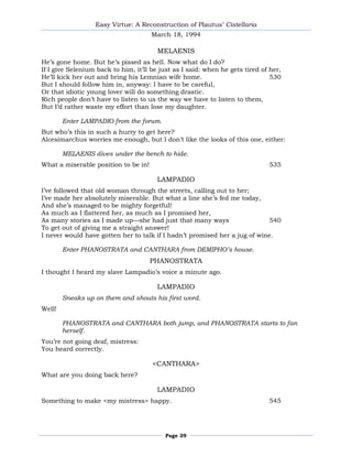 Easy Virtue: A Reconstruction of Plautus’ Cistellaria
                                      March 18, 1994

                                        MELAENIS
He’s gone home. But he’s pissed as hell. Now what do I do?
If I give Selenium back to him, it’ll be just as I said: when he gets tired of her,
He’ll kick her out and bring his Lemnian wife home.                            530
But I should follow him in, anyway: I have to be careful,
Or that idiotic young lover will do something drastic.
Rich people don’t have to listen to us the way we have to listen to them,
But I’d rather waste my effort than lose my daughter.

        Enter LAMPADIO from the forum.
But who’s this in such a hurry to get here?
Alcesimarchus worries me enough, but I don’t like the looks of this one, either:

        MELAENIS dives under the bench to hide.
What a miserable position to be in!                                           535

                                        LAMPADIO
I’ve followed that old woman through the streets, calling out to her;
I’ve made her absolutely miserable. But what a line she’s fed me today,
And she’s managed to be mighty forgetful!
As much as I flattered her, as much as I promised her,
As many stories as I made up—she had just that many ways                   540
To get out of giving me a straight answer!
I never would have gotten her to talk if I hadn’t promised her a jug of wine.

        Enter PHANOSTRATA and CANTHARA from DEMIPHO’s house.
                                      PHANOSTRATA
I thought I heard my slave Lampadio’s voice a minute ago.

                                        LAMPADIO
        Sneaks up on them and shouts his first word.
Well!

        PHANOSTRATA and CANTHARA both jump, and PHANOSTRATA starts to fan
        herself.
You’re not going deaf, mistress:
You heard correctly.

                                      <CANTHARA>
What are you doing back here?

                                        LAMPADIO
Something to make <my mistress> happy.                                        545




                                          Page 39
 
