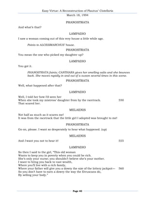 Easy Virtue: A Reconstruction of Plautus’ Cistellaria
                                     March 18, 1994

                                    PHANOSTRATA
And what’s that?

                                       LAMPADIO
I saw a woman coming out of this very house a little while ago.

       Points to ALCESIMARCHUS’ house.
                                    PHANOSTRATA
You mean the one who picked my daughter up?

                                       LAMPADIO
You got it.

       PHANOSTRATA faints; CANTHARA gives her smelling salts and she bounces
       back. She moves rapidly in and out of a swoon several times in this scene.
                                    PHANOSTRATA
Well, what happened after that?

                                       LAMPADIO
Well, I told her how I’d seen her
When she took my mistress’ daughter from by the racetrack.                    550
That scared her.

                                       MELAENIS
Not half as much as it scares me!
It was from the racetrack that the little girl I adopted was brought to me!

                                    PHANOSTRATA
Go on, please. I want so desperately to hear what happened. (up)

                                       MELAENIS
And I want you not to hear it!                                                555

                                       LAMPADIO
So then I said to the girl, ―This old woman
Wants to keep you in poverty when you could be rich.
She’s only your nurse; you shouldn’t believe she’s your mother.
I want to bring you back to vast wealth,
Where you’ll live with a rich family,
Where your father will give you a dowry the size of the lottery jackpot—      560
So you don’t have to earn a dowry the way the Etruscans do,
By selling your body.‖




                                         Page 40
 