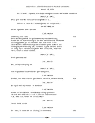Easy Virtue: A Reconstruction of Plautus’ Cistellaria
                                        March 18, 1994

       PHANOSTRATA faints, then pops some pills which CANTHARA hands her.
                                       PHANOSTRATA
Dear god, was the woman who adopted her a....

       (mouths it, while MELAENIS speaks out loud) whore?
                                        <CANTHARA>
Damn right she was a whore!

                                          LAMPADIO
I’m telling this story.                                                    565
I was starting to win the girl over to my way of thinking,
When the old woman clung to her and went down on her knees
And begged the girl not to desert her, and swore to me
That this was her own daughter and she’d given birth to her.
―That girl you’re looking for,‖ she said, ―I gave her to a friend,         570
To bring up as her own daughter. And she’s alive,‖ she said.
―Well, where is she?‖ I asked.

                                       PHANOSTRATA
Gods preserve me!

                                          MELAENIS
But you’re destroying me.

                                       PHANOSTRATA
You’ve got to find out who she gave the girl to.

                                          LAMPADIO
I asked, and she said she gave her to Melaenis, another whore.             575

                                          MELAENIS
He’s just said my name! I’m done for!

                                          LAMPADIO
When she’d said that, I didn’t stop asking questions.
―Where does she live?‖ I said. ―Come on and show me.‖
―Oh,‖ she said, ―She’s left the country.‖

                                          MELAENIS
That’s more like it!

                                          LAMPADIO
So I said, ―If she’s left the country, I’ll follow her.                    580


                                             Page 41
 