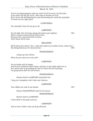 Easy Virtue: A Reconstruction of Plautus’ Cistellaria
                                     March 18, 1994

You’re not playing games with me now? You’ll be sorry, by Hercules,
If you don’t tell me the truth.‖ She tried to weasel out of it,
But I never left off following her and threatening her until she promised
To show me the right place.

                                        <CANTHARA>
You shouldn’t have let her go at all.

                                         LAMPADIO
It’s all right. But she kept saying she had to get together                 585
With a certain woman friend of hers first,
Because this concerned both of them.
And I know she’ll come.

                                         MELAENIS
She’ll show him where I live, <and only make my troubles worse, damn her,>
By telling Selenium I’ve deceived her.                                 590

                                     PHANOSTRATA
       Jumps up and whines.
What do you want me to do now?

                                         LAMPADIO
Go on inside and be happy.
And if your husband comes home, tell him to wait right where he is,
So I won’t have to go looking for him if I want him for anything.
I’m going back after the old woman.

                                     PHANOSTRATA
       Dashes back to LAMPADIO and grabs him.
I beg you, Lampadio, don’t take any chances.

                                         LAMPADIO
Your affairs are safe in my hands.                                          595

       Pushes PHANOSTRATA back to her house.
                                     PHANOSTRATA
       Rushes back to LAMPADIO.
I have faith in the gods and you.

                                         LAMPADIO
And so have I faith—that you’ll go off home.




                                          Page 42
 