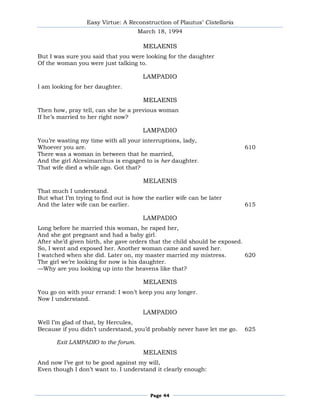 Easy Virtue: A Reconstruction of Plautus’ Cistellaria
                                    March 18, 1994

                                      MELAENIS
But I was sure you said that you were looking for the daughter
Of the woman you were just talking to.

                                      LAMPADIO
I am looking for her daughter.

                                      MELAENIS
Then how, pray tell, can she be a previous woman
If he’s married to her right now?

                                      LAMPADIO
You’re wasting my time with all your interruptions, lady,
Whoever you are.                                                          610
There was a woman in between that he married,
And the girl Alcesimarchus is engaged to is her daughter.
That wife died a while ago. Got that?

                                      MELAENIS
That much I understand.
But what I’m trying to find out is how the earlier wife can be later
And the later wife can be earlier.                                        615

                                      LAMPADIO
Long before he married this woman, he raped her,
And she got pregnant and had a baby girl.
After she’d given birth, she gave orders that the child should be exposed.
So, I went and exposed her. Another woman came and saved her.
I watched when she did. Later on, my master married my mistress.           620
The girl we’re looking for now is his daughter.
—Why are you looking up into the heavens like that?

                                      MELAENIS
You go on with your errand: I won’t keep you any longer.
Now I understand.

                                      LAMPADIO
Well I’m glad of that, by Hercules,
Because if you didn’t understand, you’d probably never have let me go.    625

      Exit LAMPADIO to the forum.
                                      MELAENIS
And now I’ve got to be good against my will,
Even though I don’t want to. I understand it clearly enough:



                                         Page 44
 