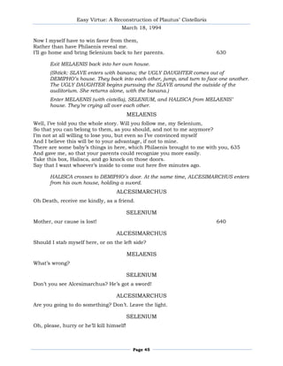Easy Virtue: A Reconstruction of Plautus’ Cistellaria
                                      March 18, 1994

Now I myself have to win favor from them,
Rather than have Philaenis reveal me.
I’ll go home and bring Selenium back to her parents.                      630

       Exit MELAENIS back into her own house.
       (Shtick: SLAVE enters with banana; the UGLY DAUGHTER comes out of
       DEMIPHO’s house. They back into each other, jump, and turn to face one another.
       The UGLY DAUGHTER begins pursuing the SLAVE around the outside of the
       auditorium. She returns alone, with the banana.)
       Enter MELAENIS (with cistella), SELENIUM, and HALISCA from MELAENIS’
       house. They’re crying all over each other.
                                           MELAENIS
Well, I’ve told you the whole story. Will you follow me, my Selenium,
So that you can belong to them, as you should, and not to me anymore?
I’m not at all willing to lose you, but even so I’ve convinced myself
And I believe this will be to your advantage, if not to mine.
There are some baby’s things in here, which Philaenis brought to me with you, 635
And gave me, so that your parents could recognize you more easily.
Take this box, Halisca, and go knock on those doors.
Say that I want whoever’s inside to come out here five minutes ago.

       HALISCA crosses to DEMIPHO’s door. At the same time, ALCESIMARCHUS enters
       from his own house, holding a sword.
                                   ALCESIMARCHUS
Oh Death, receive me kindly, as a friend.

                                           SELENIUM
Mother, our cause is lost!                                                640

                                   ALCESIMARCHUS
Should I stab myself here, or on the left side?

                                           MELAENIS
What’s wrong?

                                           SELENIUM
Don’t you see Alcesimarchus? He’s got a sword!

                                   ALCESIMARCHUS
Are you going to do something? Don’t. Leave the light.

                                           SELENIUM
Oh, please, hurry or he’ll kill himself!



                                            Page 45
 