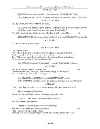 Easy Virtue: A Reconstruction of Plautus’ Cistellaria
                                        March 18, 1994

       SELENIUM runs and throws her arms around ALCESIMARCHUS’ legs.
       HALISCA drops the cistella in front of DEMIPHO’s house, then turns to face them.
                                     ALCESIMARCHUS
Oh, my savior, more blessed than life itself,

       MELAENIS and HALISCA gasp as they see the position of the lovers; SELENIUM
       sticks her head through his legs and says “It’s all right.”
You and you alone have made me live, whether or not I wished to.             645

       ALCESIMARCHUS steps down from the bench and leads SELENIUM into a waltz.
                                         MELAENIS
You weren’t really going to do it.

                                     ALCESIMARCHUS
Don’t speak to me:
To you I am dead. But I’ve got her now and I’m not going to let her go.
No, by Hercules, it’s fated that she stick with me.
Slave! Where are you? Close the house with bolts and bars behind me:
I’m going to carry this girl over my threshold!

       Exit SELENIUM and ALCESIMARCHUS into ALCESIMARCHUS’ house.
                                         MELAENIS
He’s gone, and he’s taken her with him.                                      650
I’d better follow him inside, so I can explain things to him myself,
And see if I can get him to stop hating me.

       Exit MELAENIS and HALISCA into ALCESIMARCHUS’ house.
       Enter LAMPADIO from the forum. He walks up the aisle and then the stairs.
                                         LAMPADIO
I don’t think I’ve ever laid eyes on an old woman who was more of a trial!

       Sits on the edge of the stage.
How could she confess to me and then deny that she had?

       PHANOSTRATA calls “Lampadio!” from the door.
But look, there’s my mistress.

       LAMPADIO walks up the stairs onto the stage.
And what’s this here, this box full of toys?                                 655
I don’t see anyone else in the street.
Bending over isn’t usually my job around here, but I’d better pick it up.




                                           Page 46
 
