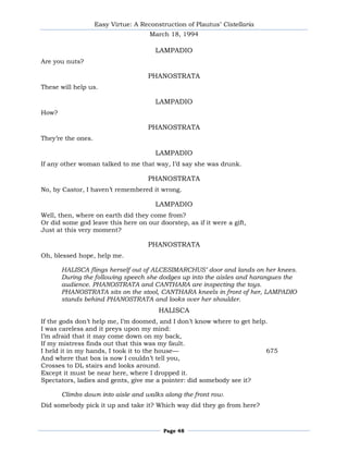 Easy Virtue: A Reconstruction of Plautus’ Cistellaria
                                      March 18, 1994

                                        LAMPADIO
Are you nuts?

                                     PHANOSTRATA
These will help us.

                                        LAMPADIO
How?

                                     PHANOSTRATA
They’re the ones.

                                        LAMPADIO
If any other woman talked to me that way, I’d say she was drunk.

                                     PHANOSTRATA
No, by Castor, I haven’t remembered it wrong.

                                        LAMPADIO
Well, then, where on earth did they come from?
Or did some god leave this here on our doorstep, as if it were a gift,
Just at this very moment?

                                     PHANOSTRATA
Oh, blessed hope, help me.

       HALISCA flings herself out of ALCESIMARCHUS’ door and lands on her knees.
       During the following speech she dodges up into the aisles and harangues the
       audience. PHANOSTRATA and CANTHARA are inspecting the toys.
       PHANOSTRATA sits on the stool, CANTHARA kneels in front of her, LAMPADIO
       stands behind PHANOSTRATA and looks over her shoulder.
                                         HALISCA
If the gods don’t help me, I’m doomed, and I don’t know where to get help.
I was careless and it preys upon my mind:
I’m afraid that it may come down on my back,
If my mistress finds out that this was my fault.
I held it in my hands, I took it to the house—                           675
And where that box is now I couldn’t tell you,
Crosses to DL stairs and looks around.
Except it must be near here, where I dropped it.
Spectators, ladies and gents, give me a pointer: did somebody see it?

       Climbs down into aisle and walks along the front row.
Did somebody pick it up and take it? Which way did they go from here?



                                          Page 48
 