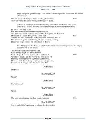 Easy Virtue: A Reconstruction of Plautus’ Cistellaria
                                      March 18, 1994

        Trips and falls spectacularly. This routine will be repeated twice over the course
        of the scene.
Oh, it’s no use talking to them, wasting their time:                          680
They all think it’s funny when the trouble is mine.

        Gets back on stage and starts crawling around on her hands and knees.
        LAMPADIO notices her and starts watching her instead of the Barbies.
I’ll see if I see any clues.
For if no one had come here since I went in,
The box would still be here. What’s this? Oh gods, it’s the end!
My death is a done deal, sucks to be me!                                      685
There’s no box, and soon: no Halisca! I’ve been lost with it.
But I have to go on as I started, I’ll just keep on looking.
I’m afraid to go inside, I’m afraid out of doors:

        HALISCA opens the door. ALCESIMARCHUS runs screaming around the stage,
        then returns to his house.
Trouble and panic wherever I turn.
It’s a pretty rough life being human.
Well, I hope that he’s happy, whoever took it:                                690
What use has he got for it? I’m the one needs it!
I’m only slowing myself, by thinking that way.
Halisca, look down, keep your eyes on the ground,
Search out the signs and be clever about it!

                                        LAMPADIO
Mistress!

                                     PHANOSTRATA
What?

                                        LAMPADIO
She’s the one!

                                     PHANOSTRATA
Who?

                                        LAMPADIO
The one who dropped the box you’re holding.                                   695

                                     PHANOSTRATA
You’re right! She’s pointing to where she dropped it.




                                          Page 49
 