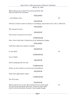 Easy Virtue: A Reconstruction of Plautus’ Cistellaria
                                      March 18, 1994

Where did you get a heart? You know perfectly well
That all women are heartless

                                        PHILAENIS
—according to men.                                                              65

                                         SELENIUM
If there’s a heart in there to break, it’s breaking—and if there isn’t, well, it still hurts.

                                        PHILAENIS
The woman’s in love.

                                         SELENIUM
Can it hurt so much to be in love?

                                       GYMNASIUM
Sure. Love is like that: it leads you on by making you happy,

                                        PHILAENIS
And then it gives you misery in spades.

                                         SELENIUM
It sure does!                                                                   70

                                       GYMNASIUM
Love is fickle.

                                         SELENIUM
And it’s playing with me now.

                                       GYMNASIUM
Cheer up, hon: there’s a cure for your lovesickness.

                                         SELENIUM
Only if the right doctor comes.

                                       GYMNASIUM
Oh, he’ll come.

                                         SELENIUM
That’s easy for you to say. But it doesn’t do me much good                      75
For you to say my prince will come, unless he does come.
And it’s all my own fault, because I was stupid enough



                                           Page 5
 
