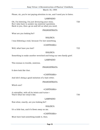 Easy Virtue: A Reconstruction of Plautus’ Cistellaria
                                      March 18, 1994

Please, sir, you’re not paying attention to me, and I need you to listen.

                                        LAMPADIO
Oh, I’m listening, I’m just devouring your story,                           720
But I also have to answer my mistress’ questions.
Back to you, then: go on and tell us what you need.

                                     PHANOSTRATA
What are you looking for?

                                         HALISCA
I was following a trail, because I’ve lost something.

                                      <CANTHARA>
Well, what have you lost?                                                   725

                                         HALISCA
Something to make another wretched and bring our own family grief.

                                        LAMPADIO
This woman is trouble, mistress.

                                     PHANOSTRATA
It does look like that.

                                      <CANTHARA>
And she’s doing a good imitation of a bad critter.

                                     PHANOSTRATA
Which one?

                                      <CANTHARA>
A caterpillar, with all its twists and turns—
That’s what her story’s like.                                               730

                                        LAMPADIO
Now what, exactly, are you looking for?

                                         HALISCA
It’s a little box, and it’s flown away on me.

                                      <CANTHARA>
Must have had something inside it, then.



                                          Page 51
 