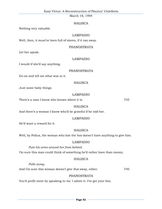 Easy Virtue: A Reconstruction of Plautus’ Cistellaria
                                      March 18, 1994

                                         HALISCA
Nothing very valuable.

                                        LAMPADIO
Well, then, it must’ve been full of slaves, if it ran away.

                                     PHANOSTRATA
Let her speak.

                                        LAMPADIO
I would if she’d say anything.

                                     PHANOSTRATA
Go on and tell me what was in it.

                                         HALISCA
Just some baby things.

                                        LAMPADIO
There’s a man I know who knows where it is.                               735

                                         HALISCA
And there’s a woman I know who’d be grateful if he told her.

                                        LAMPADIO
He’d want a reward for it.

                                         HALISCA
Well, by Pollux, the woman who lost the box doesn’t have anything to give him.

                                        LAMPADIO
       Puts his arms around her from behind.
I’m sure this man could think of something he’d rather have than money.

                                         HALISCA
       Pulls away.
And I’m sure this woman doesn’t give that away, either.                   740

                                     PHANOSTRATA
You’d profit more by speaking to me. I admit it: I’ve got your box.




                                           Page 52
 