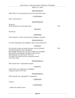 Easy Virtue: A Reconstruction of Plautus’ Cistellaria
                                     March 18, 1994

                                     PHANOSTRATA
What? But it’s my husband’s son-in-law who lives there.

                                     <CANTHARA>
Don’t interrupt her.

                                     PHANOSTRATA
Do go on.
How old did you say this girl was?                                        755

                                        HALISCA
Seventeen.

                                       LAMPADIO
That clinches it: that’s how old your daughter would be.

                                     PHANOSTRATA
I’ve been looking for my daughter—have I just found her?

                                        HALISCA
It’s only fair to give an honest answer to your honesty:                  760
Generosity doesn’t merit stinginess.
We brought that girl up, but she’s really your daughter.
My mistress was going to bring her back to you,
And bring joy to your house. The rest
I’d rather you heard from my mistress herself:
I’m only a slave.

                                     PHANOSTRATA
That seems like a reasonable request.

                                        HALISCA
And I’d like one small favor in addition.
I beg you: give me the box.

                                     PHANOSTRATA
What should I do, Lampadio? <Canthara?>

                                       LAMPADIO
I’d say—

                                     <CANTHARA>
—Hold onto what’s yours.



                                            Page 54
 
