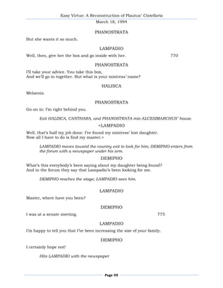 Easy Virtue: A Reconstruction of Plautus’ Cistellaria
                                     March 18, 1994

                                    PHANOSTRATA
But she wants it so much.

                                       LAMPADIO
Well, then, give her the box and go inside with her.                        770

                                    PHANOSTRATA
I’ll take your advice. You take this box,
And we’ll go in together. But what is your mistress’ name?

                                        HALISCA
Melaenis.

                                    PHANOSTRATA
Go on in: I’m right behind you.

       Exit HALISCA, CANTHARA, and PHANOSTRATA into ALCESIMARCHUS’ house.
                                      <LAMPADIO
Well, that’s half my job done: I’ve found my mistress’ lost daughter.
Now all I have to do is find my master.>

       LAMPADIO moves toward the country exit to look for him; DEMIPHO enters from
       the forum with a newspaper under his arm.
                                       DEMIPHO
What’s this everybody’s been saying about my daughter being found?
And in the forum they say that Lampadio’s been looking for me.

       DEMIPHO reaches the stage; LAMPADIO sees him.

                                       LAMPADIO
Master, where have you been?

                                       DEMIPHO
I was at a senate meeting.                                            775

                                       LAMPADIO
I’m happy to tell you that I’ve been increasing the size of your family.

                                       DEMIPHO
I certainly hope not!

       Hits LAMPADIO with the newspaper



                                         Page 55
 