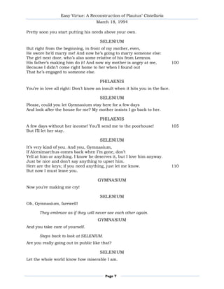 Easy Virtue: A Reconstruction of Plautus’ Cistellaria
                                     March 18, 1994

Pretty soon you start putting his needs above your own.

                                       SELENIUM
But right from the beginning, in front of my mother, even,
He swore he’d marry me! And now he’s going to marry someone else:
The girl next door, who’s also some relative of his from Lemnos.
His father’s making him do it! And now my mother is angry at me,               100
Because I didn’t come right home to her when I found out
That he’s engaged to someone else.

                                       PHILAENIS
You’re in love all right: Don’t know an insult when it hits you in the face.

                                       SELENIUM
Please, could you let Gymnasium stay here for a few days
And look after the house for me? My mother insists I go back to her.

                                       PHILAENIS
A few days without her income! You’ll send me to the poorhouse!                105
But I’ll let her stay.

                                       SELENIUM
It’s very kind of you. And you, Gymnasium,
If Alcesimarchus comes back when I’m gone, don’t
Yell at him or anything. I know he deserves it, but I love him anyway.
Just be nice and don’t say anything to upset him.
Here are the keys; if you need anything, just let me know.                     110
But now I must leave you.

                                     GYMNASIUM
Now you’re making me cry!

                                       SELENIUM
Oh, Gymnasium, farewell!

      They embrace as if they will never see each other again.
                                     GYMNASIUM
And you take care of yourself.

      Steps back to look at SELENIUM.
Are you really going out in public like that?

                                       SELENIUM
Let the whole world know how miserable I am.



                                         Page 7
 