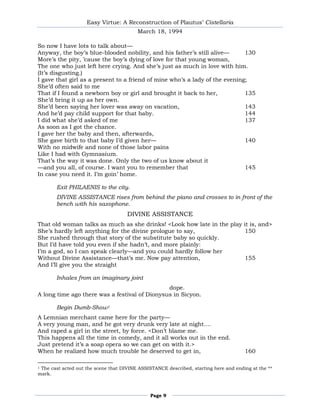 Easy Virtue: A Reconstruction of Plautus’ Cistellaria
                                         March 18, 1994

So now I have lots to talk about—
Anyway, the boy’s blue-blooded nobility, and his father’s still alive—       130
More’s the pity, ’cause the boy’s dying of love for that young woman,
The one who just left here crying. And she’s just as much in love with him.
(It’s disgusting.)
I gave that girl as a present to a friend of mine who’s a lady of the evening;
She’d often said to me
That if I found a newborn boy or girl and brought it back to her,            135
She’d bring it up as her own.
She’d been saying her lover was away on vacation,                            143
And he’d pay child support for that baby.                                    144
I did what she’d asked of me                                                 137
As soon as I got the chance.
I gave her the baby and then, afterwards,
She gave birth to that baby I’d given her—                                   140
With no midwife and none of those labor pains
Like I had with Gymnasium.
That’s the way it was done. Only the two of us know about it
—and you all, of course. I want you to remember that                         145
In case you need it. I’m goin’ home.

       Exit PHILAENIS to the city.
       DIVINE ASSISTANCE rises from behind the piano and crosses to in front of the
       bench with his saxophone.
                                     DIVINE ASSISTANCE
That old woman talks as much as she drinks! <Look how late in the play it is, and>
She’s hardly left anything for the divine prologue to say,             150
She rushed through that story of the substitute baby so quickly.
But I’d have told you even if she hadn’t, and more plainly:
I’m a god, so I can speak clearly—and you could hardly follow her
Without Divine Assistance—that’s me. Now pay attention,                155
And I’ll give you the straight

       Inhales from an imaginary joint
                                               dope.
A long time ago there was a festival of Dionysus in Sicyon.

       Begin Dumb-Show1
A Lemnian merchant came here for the party—
A very young man, and he got very drunk very late at night....
And raped a girl in the street, by force. <Don’t blame me.
This happens all the time in comedy, and it all works out in the end.
Just pretend it’s a soap opera so we can get on with it.>
When he realized how much trouble he deserved to get in,                              160

1The cast acted out the scene that DIVINE ASSISTANCE described, starting here and ending at the **
mark.



                                               Page 9
 