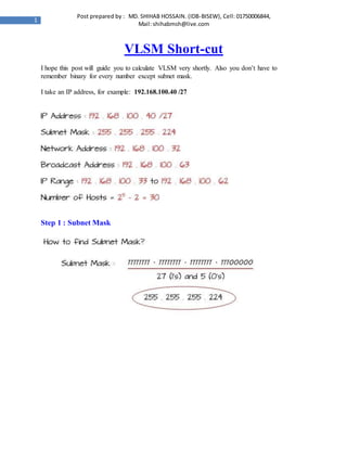 1
Post prepared by : MD. SHIHAB HOSSAIN. (IDB-BISEW), Cell: 01750006844,
Mail: shihabmsh@live.com
VLSM Short-cut
I hope this post will guide you to calculate VLSM very shortly. Also you don’t have to
remember binary for every number except subnet mask.
I take an IP address, for example: 192.168.100.40 /27
Step 1 : Subnet Mask
 