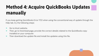 Method 4: Acquire QuickBooks Updates
manually
If you keep getting QuickBooks Error 1722 when using the conventional way of update through the
Help tab, try the following steps:
● Go to Intuit website.
● Then, go to Download page, provide the correct details related to the QuickBooks copy
installed on your computer.
● Then download the update file and install the updates using this file.
 