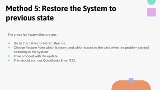Method 5: Restore the System to
previous state
The steps for System Restore are:
● Go to Start, then to System Restore.
● Choose Restore Point which is recent and which traces to the date when the problem started
occurring in the system
● Then proceed with the update.
● This should sort out QuickBooks Error 1722.
 