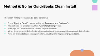 Method 6: Go for QuickBooks Clean Install
The Clean Install process can be done as follows:
● From “Control Panel”, make a stride to “Programs and Features”.
● Make choice for QuickBooks, then “Uninstall/Change” tab.
● Then, opt for Uninstall and be patient till process ends.
● When done, rename QuickBooks folder and reinstall the compatible version of QuickBooks.
● Now, try the update process again after Activating and Registering QuickBooks.
 