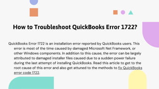 How to Troubleshoot QuickBooks Error 1722?
QuickBooks Error 1722 is an installation error reported by QuickBooks users. This
error is most of the time caused by damaged Microsoft Net Framework, or
other Windows components. In addition to this cause, the error can be largely
attributed to damaged installer files caused due to a sudden power failure
during the last attempt of installing QuickBooks. Read this article to get to the
root cause of this error and also get attuned to the methods to fix QuickBooks
error code 1722.
 