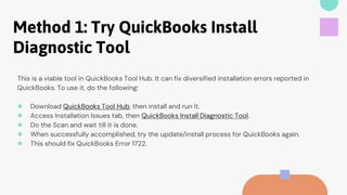 Method 1: Try QuickBooks Install
Diagnostic Tool
This is a viable tool in QuickBooks Tool Hub. It can fix diversified installation errors reported in
QuickBooks. To use it, do the following:
● Download QuickBooks Tool Hub, then install and run it.
● Access Installation Issues tab, then QuickBooks Install Diagnostic Tool.
● Do the Scan and wait till it is done.
● When successfully accomplished, try the update/install process for QuickBooks again.
● This should fix QuickBooks Error 1722.
 
