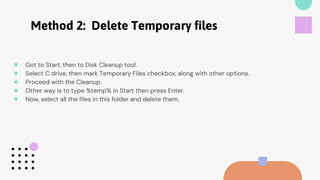 Method 2: Delete Temporary files
● Got to Start, then to Disk Cleanup tool.
● Select C drive, then mark Temporary Files checkbox, along with other options.
● Proceed with the Cleanup.
● Other way is to type %temp% in Start then press Enter.
● Now, select all the files in this folder and delete them.
 