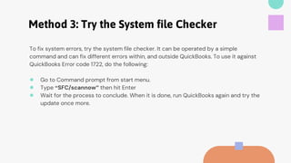 Method 3: Try the System file Checker
To fix system errors, try the system file checker. It can be operated by a simple
command and can fix different errors within, and outside QuickBooks. To use it against
QuickBooks Error code 1722, do the following:
● Go to Command prompt from start menu.
● Type “SFC/scannow” then hit Enter
● Wait for the process to conclude. When it is done, run QuickBooks again and try the
update once more.
 