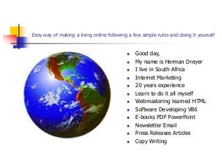 Easy way of making a living online following a few simple rules and doing it yourself
 Good day,
 My name is Herman Dreyer
 I live in South Africa
 Internet Marketing
 20 years experience
 Learn to do it all myself
 Webmastering learned HTML
 Software Developing VB6
 E-books PDF PowerPoint
 Newsletter Email
 Press Releases Articles
 Copy Writing
 