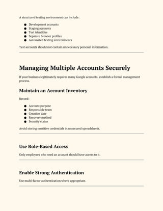A structured testing environment can include:
● Development accounts
● Staging accounts
● Test identities
● Separate browser profiles
● Automated testing environments
Test accounts should not contain unnecessary personal information.
Managing Multiple Accounts Securely
If your business legitimately requires many Google accounts, establish a formal management
process.
Maintain an Account Inventory
Record:
● Account purpose
● Responsible team
● Creation date
● Recovery method
● Security status
Avoid storing sensitive credentials in unsecured spreadsheets.
Use Role-Based Access
Only employees who need an account should have access to it.
Enable Strong Authentication
Use multi-factor authentication where appropriate.
 