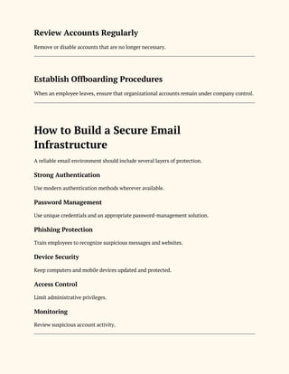 Review Accounts Regularly
Remove or disable accounts that are no longer necessary.
Establish Offboarding Procedures
When an employee leaves, ensure that organizational accounts remain under company control.
How to Build a Secure Email
Infrastructure
A reliable email environment should include several layers of protection.
Strong Authentication
Use modern authentication methods wherever available.
Password Management
Use unique credentials and an appropriate password-management solution.
Phishing Protection
Train employees to recognize suspicious messages and websites.
Device Security
Keep computers and mobile devices updated and protected.
Access Control
Limit administrative privileges.
Monitoring
Review suspicious account activity.
 