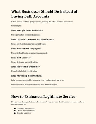 What Businesses Should Do Instead of
Buying Bulk Accounts
Before looking for third-party accounts, identify the actual business requirement.
For example:
Need Multiple Email Addresses?
Use organization-controlled accounts.
Need Different Addresses for Departments?
Create role-based or departmental addresses.
Need Accounts for Employees?
Use centralized business account management.
Need Test Accounts?
Create dedicated testing identities.
Need Educational Discounts?
Use official eligibility verification.
Need Marketing Infrastructure?
Build campaigns around legitimate accounts and approved platforms.
Defining the real requirement often reveals a safer solution.
How to Evaluate a Legitimate Service
If you are purchasing a legitimate business software service rather than user accounts, evaluate
providers based on:
● Company transparency
● Official documentation
● Security practices
 
