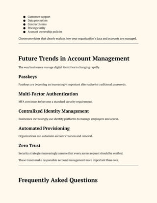 ● Customer support
● Data protection
● Contract terms
● Pricing clarity
● Account ownership policies
Choose providers that clearly explain how your organization's data and accounts are managed.
Future Trends in Account Management
The way businesses manage digital identities is changing rapidly.
Passkeys
Passkeys are becoming an increasingly important alternative to traditional passwords.
Multi-Factor Authentication
MFA continues to become a standard security requirement.
Centralized Identity Management
Businesses increasingly use identity platforms to manage employees and access.
Automated Provisioning
Organizations can automate account creation and removal.
Zero Trust
Security strategies increasingly assume that every access request should be verified.
These trends make responsible account management more important than ever.
Frequently Asked Questions
 