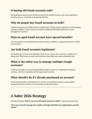 Is buying old Gmail accounts safe?
Purchasing previously owned Gmail accounts from unofficial sources can create significant
security, privacy, ownership, and operational risks.
Why do people buy Gmail accounts in bulk?
Common motivations include business organization, testing, project separation, and managing
multiple workflows. These needs can usually be addressed through legitimate account-
management solutions.
Does an aged Gmail account have special benefits?
Account age does not automatically provide security, reliability, or guaranteed access to third-
party services.
Are bulk Gmail accounts legitimate?
The legitimacy of an account depends on how it was created, who controls it, and how it is
being used. Third-party accounts with uncertain ownership can create substantial risks.
What is the safest way to manage multiple Google
accounts?
Create and manage accounts through official Google services or an appropriate business
solution, with clear ownership and strong security controls.
What should I do if I already purchased an account?
Avoid storing sensitive information in it, review your legitimate options, and transition
important business activity to accounts that you directly control.
A Safer 2026 Strategy
Instead of asking, "Where can I buy old Gmail accounts in bulk?", businesses should ask:
"How can I securely manage the number of Google identities my organization actually
needs?"
 