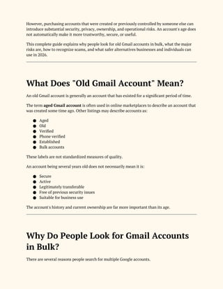 However, purchasing accounts that were created or previously controlled by someone else can
introduce substantial security, privacy, ownership, and operational risks. An account's age does
not automatically make it more trustworthy, secure, or useful.
This complete guide explains why people look for old Gmail accounts in bulk, what the major
risks are, how to recognize scams, and what safer alternatives businesses and individuals can
use in 2026.
What Does "Old Gmail Account" Mean?
An old Gmail account is generally an account that has existed for a significant period of time.
The term aged Gmail account is often used in online marketplaces to describe an account that
was created some time ago. Other listings may describe accounts as:
● Aged
● Old
● Verified
● Phone verified
● Established
● Bulk accounts
These labels are not standardized measures of quality.
An account being several years old does not necessarily mean it is:
● Secure
● Active
● Legitimately transferable
● Free of previous security issues
● Suitable for business use
The account's history and current ownership are far more important than its age.
Why Do People Look for Gmail Accounts
in Bulk?
There are several reasons people search for multiple Google accounts.
 