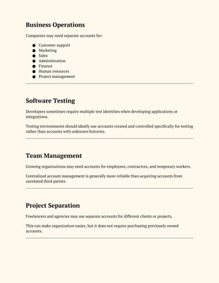 Business Operations
Companies may need separate accounts for:
● Customer support
● Marketing
● Sales
● Administration
● Finance
● Human resources
● Project management
Software Testing
Developers sometimes require multiple test identities when developing applications or
integrations.
Testing environments should ideally use accounts created and controlled specifically for testing
rather than accounts with unknown histories.
Team Management
Growing organizations may need accounts for employees, contractors, and temporary workers.
Centralized account management is generally more reliable than acquiring accounts from
unrelated third parties.
Project Separation
Freelancers and agencies may use separate accounts for different clients or projects.
This can make organization easier, but it does not require purchasing previously owned
accounts.
 