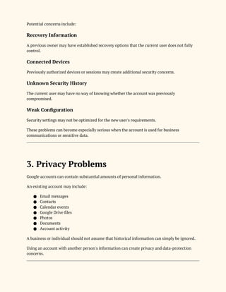 Potential concerns include:
Recovery Information
A previous owner may have established recovery options that the current user does not fully
control.
Connected Devices
Previously authorized devices or sessions may create additional security concerns.
Unknown Security History
The current user may have no way of knowing whether the account was previously
compromised.
Weak Configuration
Security settings may not be optimized for the new user's requirements.
These problems can become especially serious when the account is used for business
communications or sensitive data.
3. Privacy Problems
Google accounts can contain substantial amounts of personal information.
An existing account may include:
● Email messages
● Contacts
● Calendar events
● Google Drive files
● Photos
● Documents
● Account activity
A business or individual should not assume that historical information can simply be ignored.
Using an account with another person's information can create privacy and data-protection
concerns.
 