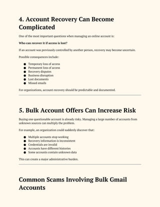 4. Account Recovery Can Become
Complicated
One of the most important questions when managing an online account is:
Who can recover it if access is lost?
If an account was previously controlled by another person, recovery may become uncertain.
Possible consequences include:
● Temporary loss of access
● Permanent loss of access
● Recovery disputes
● Business disruption
● Lost documents
● Missed emails
For organizations, account recovery should be predictable and documented.
5. Bulk Account Offers Can Increase Risk
Buying one questionable account is already risky. Managing a large number of accounts from
unknown sources can multiply the problem.
For example, an organization could suddenly discover that:
● Multiple accounts stop working
● Recovery information is inconsistent
● Credentials are invalid
● Accounts have different histories
● Some accounts contain unknown data
This can create a major administrative burden.
Common Scams Involving Bulk Gmail
Accounts
 